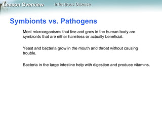 Lesson Overview

Infectious Disease

Symbionts vs. Pathogens
Most microorganisms that live and grow in the human body are
symbionts that are either harmless or actually beneficial.
Yeast and bacteria grow in the mouth and throat without causing
trouble.
Bacteria in the large intestine help with digestion and produce vitamins.

 