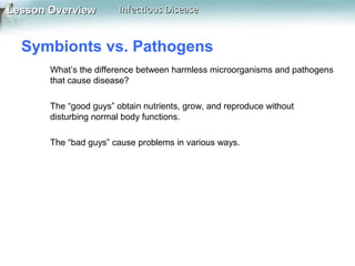 Lesson Overview

Infectious Disease

Symbionts vs. Pathogens
What’s the difference between harmless microorganisms and pathogens
that cause disease?
The “good guys” obtain nutrients, grow, and reproduce without
disturbing normal body functions.
The “bad guys” cause problems in various ways.

 