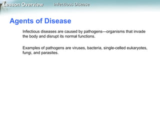Lesson Overview

Infectious Disease

Agents of Disease
Infectious diseases are caused by pathogens—organisms that invade
the body and disrupt its normal functions.
Examples of pathogens are viruses, bacteria, single-celled eukaryotes,
fungi, and parasites.

 