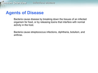 Lesson Overview

Infectious Disease

Agents of Disease
Bacteria cause disease by breaking down the tissues of an infected
organism for food, or by releasing toxins that interfere with normal
activity in the host.
Bacteria cause streptococcus infections, diphtheria, botulism, and
anthrax.

 