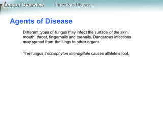 Lesson Overview

Infectious Disease

Agents of Disease
Different types of fungus may infect the surface of the skin,
mouth, throat, fingernails and toenails. Dangerous infections
may spread from the lungs to other organs.
The fungus Trichophyton interdigitale causes athlete’s foot.

 