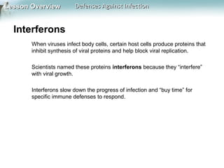 Lesson Overview

Defenses Against Infection

Interferons
When viruses infect body cells, certain host cells produce proteins that
inhibit synthesis of viral proteins and help block viral replication.
Scientists named these proteins interferons because they “interfere”
with viral growth.
Interferons slow down the progress of infection and “buy time” for
specific immune defenses to respond.

 