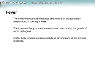 Lesson Overview

Defenses Against Infection

Fever
The immune system also releases chemicals that increase body
temperature, producing a fever.
The increased body temperature may slow down or stop the growth of
some pathogens.
Higher body temperature also speeds up several parts of the immune
response.

 