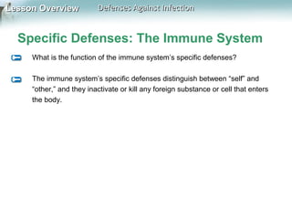 Lesson Overview

Defenses Against Infection

Specific Defenses: The Immune System
What is the function of the immune system’s specific defenses?
The immune system’s specific defenses distinguish between “self” and
“other,” and they inactivate or kill any foreign substance or cell that enters
the body.

 