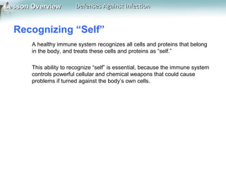 Lesson Overview

Defenses Against Infection

Recognizing “Self”
A healthy immune system recognizes all cells and proteins that belong
in the body, and treats these cells and proteins as “self.”
This ability to recognize “self” is essential, because the immune system
controls powerful cellular and chemical weapons that could cause
problems if turned against the body’s own cells.

 