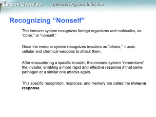 Lesson Overview

Defenses Against Infection

Recognizing “Nonself”
The immune system recognizes foreign organisms and molecules, as
“other,” or “nonself.”
Once the immune system recognizes invaders as “others,” it uses
cellular and chemical weapons to attack them.
After encountering a specific invader, the immune system “remembers”
the invader, enabling a more rapid and effective response if that same
pathogen or a similar one attacks again.
This specific recognition, response, and memory are called the immune
response.

 