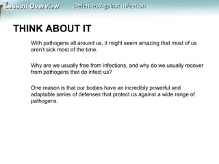 Lesson Overview

Defenses Against Infection

THINK ABOUT IT
With pathogens all around us, it might seem amazing that most of us
aren’t sick most of the time.
Why are we usually free from infections, and why do we usually recover
from pathogens that do infect us?
One reason is that our bodies have an incredibly powerful and
adaptable series of defenses that protect us against a wide range of
pathogens.

 