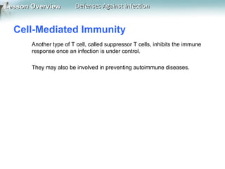 Lesson Overview

Defenses Against Infection

Cell-Mediated Immunity
Another type of T cell, called suppressor T cells, inhibits the immune
response once an infection is under control.
They may also be involved in preventing autoimmune diseases.

 