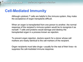 Lesson Overview

Defenses Against Infection

Cell-Mediated Immunity
Although cytotoxic T cells are helpful in the immune system, they make
the acceptance of organ transplants difficult.
When an organ is transplanted from one person to another, the normal
response of the recipient’s immune system would be to recognize it as
nonself. T cells and proteins would damage and destroy the
transplanted organ in a process known as rejection.
To prevent organ rejection, doctors search for a donor whose cell
markers are nearly identical to the cell markers of the recipient.
Organ recipients must take drugs—usually for the rest of their lives—to
suppress the cell-mediated immune response.

 