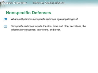 Lesson Overview

Defenses Against Infection

Nonspecific Defenses
What are the body’s nonspecific defenses against pathogens?
Nonspecific defenses include the skin, tears and other secretions, the
inflammatory response, interferons, and fever.

 