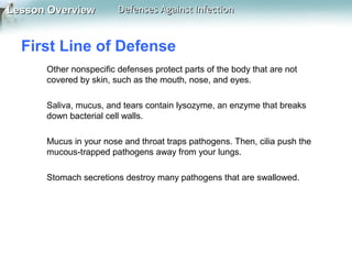 Lesson Overview

Defenses Against Infection

First Line of Defense
Other nonspecific defenses protect parts of the body that are not
covered by skin, such as the mouth, nose, and eyes.
Saliva, mucus, and tears contain lysozyme, an enzyme that breaks
down bacterial cell walls.
Mucus in your nose and throat traps pathogens. Then, cilia push the
mucous-trapped pathogens away from your lungs.
Stomach secretions destroy many pathogens that are swallowed.

 