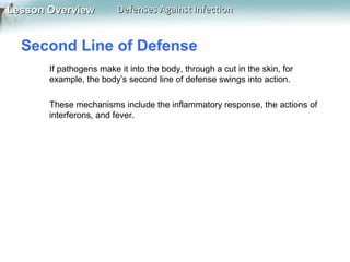 Lesson Overview

Defenses Against Infection

Second Line of Defense
If pathogens make it into the body, through a cut in the skin, for
example, the body’s second line of defense swings into action.
These mechanisms include the inflammatory response, the actions of
interferons, and fever.

 