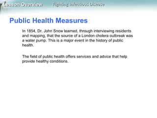 Lesson Overview

Fighting Infectious Disease

Public Health Measures
In 1854, Dr. John Snow learned, through interviewing residents
and mapping, that the source of a London cholera outbreak was
a water pump. This is a major event in the history of public
health.
The field of public health offers services and advice that help
provide healthy conditions.

 