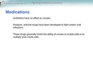 Lesson Overview

Fighting Infectious Disease

Medications
Antibiotics have no effect on viruses.
However, antiviral drugs have been developed to fight certain viral
infections.
These drugs generally inhibit the ability of viruses to invade cells or to
multiply once inside cells.

 