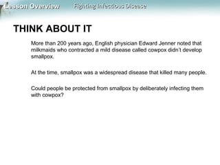 Lesson Overview

Fighting Infectious Disease

THINK ABOUT IT
More than 200 years ago, English physician Edward Jenner noted that
milkmaids who contracted a mild disease called cowpox didn’t develop
smallpox.
At the time, smallpox was a widespread disease that killed many people.
Could people be protected from smallpox by deliberately infecting them
with cowpox?

 
