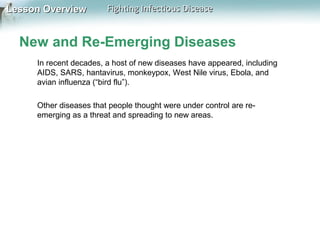 Lesson Overview

Fighting Infectious Disease

New and Re-Emerging Diseases
In recent decades, a host of new diseases have appeared, including
AIDS, SARS, hantavirus, monkeypox, West Nile virus, Ebola, and
avian influenza (“bird flu”).
Other diseases that people thought were under control are reemerging as a threat and spreading to new areas.

 