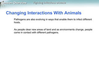 Lesson Overview

Fighting Infectious Disease

Changing Interactions With Animals
Pathogens are also evolving in ways that enable them to infect different
hosts.
As people clear new areas of land and as environments change, people
come in contact with different pathogens.

 
