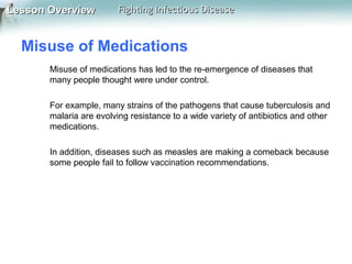 Lesson Overview

Fighting Infectious Disease

Misuse of Medications
Misuse of medications has led to the re-emergence of diseases that
many people thought were under control.
For example, many strains of the pathogens that cause tuberculosis and
malaria are evolving resistance to a wide variety of antibiotics and other
medications.
In addition, diseases such as measles are making a comeback because
some people fail to follow vaccination recommendations.

 