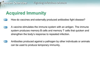 Lesson Overview

Fighting Infectious Disease

Acquired Immunity
How do vaccines and externally produced antibodies fight disease?
A vaccine stimulates the immune system with an antigen. The immune
system produces memory B cells and memory T cells that quicken and
strengthen the body’s response to repeated infection.
Antibodies produced against a pathogen by other individuals or animals
can be used to produce temporary immunity.

 