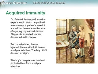Lesson Overview

Fighting Infectious Disease

Acquired Immunity
Dr. Edward Jenner performed an
experiment in which he put fluid
from a cowpox patient’s sore into
a small cut he made on the arm
of a young boy named James
Phipps. As expected, James
developed mild cowpox.
Two months later, Jenner
injected James with fluid from a
smallpox infection. The boy didn’t
develop smallpox.
The boy’s cowpox infection had
protected him from smallpox
infection.

 