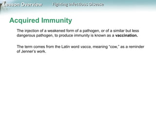 Lesson Overview

Fighting Infectious Disease

Acquired Immunity
The injection of a weakened form of a pathogen, or of a similar but less
dangerous pathogen, to produce immunity is known as a vaccination.
The term comes from the Latin word vacca, meaning “cow,” as a reminder
of Jenner’s work.

 