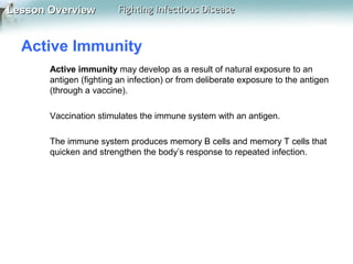 Lesson Overview

Fighting Infectious Disease

Active Immunity
Active immunity may develop as a result of natural exposure to an
antigen (fighting an infection) or from deliberate exposure to the antigen
(through a vaccine).
Vaccination stimulates the immune system with an antigen.
The immune system produces memory B cells and memory T cells that
quicken and strengthen the body’s response to repeated infection.

 