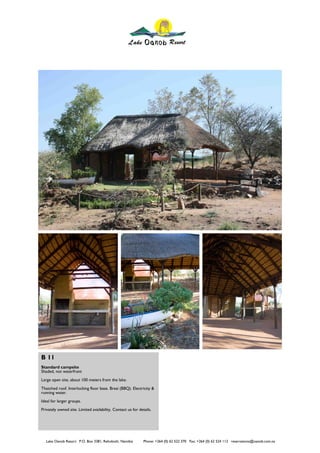 B 11
Standard campsite
Shaded, not waterfront
Large open site, about 100 meters from the lake.
Thatched roof. Interlocking floor base. Braai (BBQ). Electricity &
running water.
Ideal for larger groups.
Privately owned site. Limited availability. Contact us for details.




   Lake Oanob Resort. P.O. Box 3381, Rehoboth, Namibia        Phone: +264 (0) 62 522 370 Fax: +264 (0) 62 524 112 reservations@oanob.com.na
 
