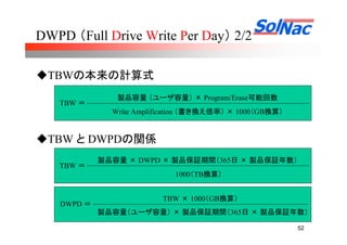 52
DWPD （Full Drive Write Per Day） 2/2
TBWの本来の計算式
TBW と DWPDの関係
TBW ＝
製品容量 （ユーザ容量） × Program/Erase可能回数
Write Amplification （書き換え倍率） × 1000（GB換算）
TBW ＝
製品容量 × DWPD × 製品保証期間（365日 × 製品保証年数）
DWPD ＝
TBW × 1000（GB換算）
製品容量（ユーザ容量） × 製品保証期間（365日 × 製品保証年数）
1000（TB換算）
 