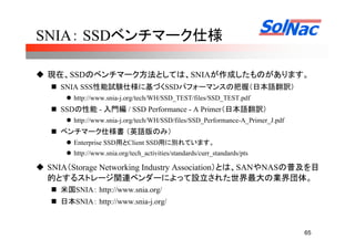 65
SNIA： SSDベンチマーク仕様
現在、SSDのベンチマーク方法としては、SNIAが作成したものがあります。
SNIA SSS性能試験仕様に基づくSSDパフォーマンスの把握（日本語翻訳）
http://www.snia-j.org/tech/WH/SSD_TEST/files/SSD_TEST.pdf
SSDの性能 - 入門編 / SSD Performance - A Primer（日本語翻訳）
http://www.snia-j.org/tech/WH/SSD/files/SSD_Performance-A_Primer_J.pdf
ベンチマーク仕様書 （英語版のみ）
Enterprise SSD用とClient SSD用に別れています。
http://www.snia.org/tech_activities/standards/curr_standards/pts
SNIA（Storage Networking Industry Association）とは、SANやNASの普及を目
的とするストレージ関連ベンダーによって設立された世界最大の業界団体。
米国SNIA： http://www.snia.org/
日本SNIA： http://www.snia-j.org/
 