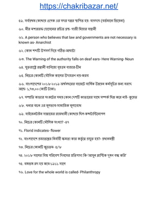 https://chakribazar.net/
৫৯. সব থম কাথায় ওেপক এর সদর দ র ািপত হয়- বাগদাদ (বতমােন িভেয়না) 
৬০. মীর মশাররফ হােসেনর রিচত - গাজী িময়ার ব ানী 
৬১. A person who believes that law and governments are not necessary is 
known as- Anarchist 
৬২. কান শ উপসগ িদেয় গ ত-আঘাটা 
৬৩. The Warning of the authority falls on deaf ears- Here Warning- Noun 
৬৪. যু রাে র ানী বািণেজ বৃহ ম বাজার-চীন 
৬৫. িনেচর কান যৗিগক কােলর উদাহরণ নয়-করব 
৬৬. বাংলােদেশর ২০১৮-২০১৯ অথবছেরর বােজেট বািষক উ য়ন কমসূিচর জন বরা  
আেছ- ১,৭৩,০০ কা টাকা। 
৬৭. স িত কাতার সংকেটর সময় কান দশ কাতােরর সােথ স ক িছ কের নাই- েয়ত 
৬৮. খনার বচন এর মূলভাব-সামািজক মূল েবাধ 
৬৯. বাইেজনটাইন সা ােজর রাজধানী কাথায় িছল-ক টাি েনাপল 
৭০. িনেচর কান মৗিলক সংখ া? -৪৭ 
৭১. Florid indicates- ﬂower 
৭২. বাংলােদেশ জাতে র িনবাহী মতা কার কতৃ ে যু হয়?- ধানম ী 
৭৩. িনেচর কান ু তম- ৫/৮ 
৭৪. ২০১৮ সােলর িব পিরেবশ িদবেসর িতপাদ িক-‘আসুন াি ক দূষণ ব কির’ 
৭৫. ব ভ রদ হয় কেব-১৯১১ সােল 
৭৬. Love for the whole world is called- Philanthropy 
 