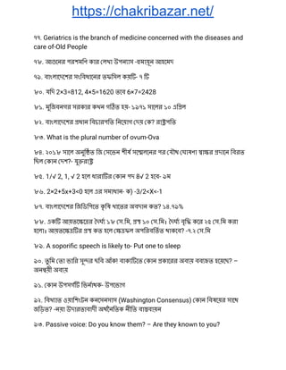 https://chakribazar.net/
৭৭. Geriatrics is the branch of medicine concerned with the diseases and 
care of-Old People 
৭৮. আ েনর পরশমিণ কার লখা উপন াস - মায়ূন আহেমদ 
৭৯. বাংলােদেশর সংিবধােনর তফিসল কয় - ৭  
৮০. যিদ 2×3=812, 4×5=1620 তেব 6×7=2428 
৮১. মুিজবনগর সরকার কখন গ ত হয়- ১৯৭১ সােলর ১০ এি ল 
৮২. বাংলােদেশর ধান িবচারপিত িনেয়াগ দয় ক? রা পিত 
৮৩. What is the plural number of ovum-Ova 
৮৪. ২০১৮ সােল অনুি ত িজ সেভন শীষ সে লেনর পর যৗথ ঘাষণা া র দােন িবরত 
িছল কান দশ?- যু রা  
৮৫. 1/√ 2, 1, √ 2 হেল ধারা র কান পদ 8√ 2 হেব- ৯ম 
৮৬. 2×2+5x+3<0 হেল এর সমাধান- ক) -3/2<X<-1 
৮৭. বাংলােদেশর িজিডিপেত কৃ িষ খােতর অবদান কত? ১৪.৭৯% 
৮৮. এক আয়তে ে র দঘ ১৮ স.িম, ১০ স.িম। দঘ বৃি কের ২৫ স.িম করা 
হেলা। আয়তে র কত হেল ফল অপিরবিতত থাকেব? -৭.২ স.িম 
৮৯. A soporiﬁc speech is likely to- Put one to sleep 
৯০. তু িম তা ভাির সু র ছিব আঁক! বাক েত কান কােরর অব য় বব ত হেয়েছ? – 
অন য়ী অব য় 
৯১. কান উপসগ িভনাথক- উপেভাগ 
৯২. িবখ াত ওয়ািশংটন কনেসনসাস (Washington Consensus) কান িবষেয়র সােথ 
জিড়ত? -নয়া উদারতাবাদী অথৈনিতক নীিত বা বায়ন 
৯৩. Passive voice: Do you know them? – Are they known to you? 
 