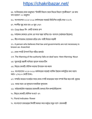 https://chakribazar.net/
৫৫. সংিবধােনর কান অনুে েদ “িনবাহী িবভাগ থেক িবচার িবভাগ পৃথকীকরণ” এর কথা 
বলা হেয়েছ? -২২ অনুে দ 
৫৬. বাংলােদেশর ২০১৮-২০১৯ অথবছেরর বােজেট িজিডিপর বৃি কত-৭.৮০% 
৫৭. পলাশীর যু কেব হয়-২৩ জুন ১৭৫৭ 
৫৮. Cozy Bear িক- এক হ াকার প 
৫৯. সব থম কাথায় ওেপক এর সদর দ র ািপত হয়- বাগদাদ (বতমােন িভেয়না) 
৬০. মীর মশাররফ হােসেনর রিচত - গাজী িময়ার ব ানী 
৬১. A person who believes that law and governments are not necessary is 
known as- Anarchist 
৬২. কান শ উপসগ িদেয় গ ত-আঘাটা 
৬৩. The Warning of the authority falls on deaf ears- Here Warning- Noun 
৬৪. যু রাে র ানী বািণেজ বৃহ ম বাজার-চীন 
৬৫. িনেচর কান যৗিগক কােলর উদাহরণ নয়-করব 
৬৬. বাংলােদেশর ২০১৮-২০১৯ অথবছেরর বােজেট বািষক উ য়ন কমসূিচর জন বরা  
আেছ- ১,৭৩,০০ কা টাকা। 
৬৭. স িত কাতার সংকেটর সময় কান দশ কাতােরর সােথ স ক িছ কের নাই- েয়ত 
৬৮. খনার বচন এর মূলভাব-সামািজক মূল েবাধ 
৬৯. বাইেজনটাইন সা ােজর রাজধানী কাথায় িছল-ক টাি েনাপল 
৭০. িনেচর কান মৗিলক সংখ া? -৪৭ 
৭১. Florid indicates- ﬂower 
৭২. বাংলােদেশ জাতে র িনবাহী মতা কার কতৃ ে যু হয়?- ধানম ী 
 