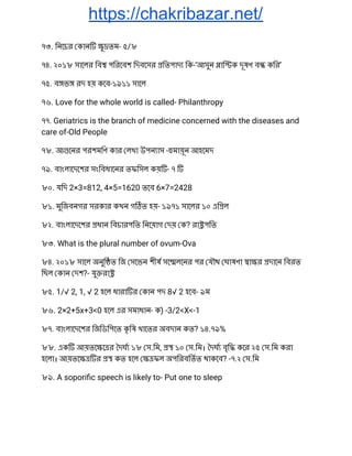 https://chakribazar.net/
৭৩. িনেচর কান ু তম- ৫/৮ 
৭৪. ২০১৮ সােলর িব পিরেবশ িদবেসর িতপাদ িক-‘আসুন াি ক দূষণ ব কির’ 
৭৫. ব ভ রদ হয় কেব-১৯১১ সােল 
৭৬. Love for the whole world is called- Philanthropy 
৭৭. Geriatrics is the branch of medicine concerned with the diseases and 
care of-Old People 
৭৮. আ েনর পরশমিণ কার লখা উপন াস - মায়ূন আহেমদ 
৭৯. বাংলােদেশর সংিবধােনর তফিসল কয় - ৭  
৮০. যিদ 2×3=812, 4×5=1620 তেব 6×7=2428 
৮১. মুিজবনগর সরকার কখন গ ত হয়- ১৯৭১ সােলর ১০ এি ল 
৮২. বাংলােদেশর ধান িবচারপিত িনেয়াগ দয় ক? রা পিত 
৮৩. What is the plural number of ovum-Ova 
৮৪. ২০১৮ সােল অনুি ত িজ সেভন শীষ সে লেনর পর যৗথ ঘাষণা া র দােন িবরত 
িছল কান দশ?- যু রা  
৮৫. 1/√ 2, 1, √ 2 হেল ধারা র কান পদ 8√ 2 হেব- ৯ম 
৮৬. 2×2+5x+3<0 হেল এর সমাধান- ক) -3/2<X<-1 
৮৭. বাংলােদেশর িজিডিপেত কৃ িষ খােতর অবদান কত? ১৪.৭৯% 
৮৮. এক আয়তে ে র দঘ ১৮ স.িম, ১০ স.িম। দঘ বৃি কের ২৫ স.িম করা 
হেলা। আয়তে র কত হেল ফল অপিরবিতত থাকেব? -৭.২ স.িম 
৮৯. A soporiﬁc speech is likely to- Put one to sleep 
 