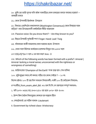 https://chakribazar.net/
৯০. তু িম তা ভাির সু র ছিব আঁক! বাক েত কান কােরর অব য় বব ত হেয়েছ? – 
অন য়ী অব য় 
৯১. কান উপসগ িভনাথক- উপেভাগ 
৯২. িবখ াত ওয়ািশংটন কনেসনসাস (Washington Consensus) কান িবষেয়র সােথ 
জিড়ত? -নয়া উদারতাবাদী অথৈনিতক নীিত বা বায়ন 
৯৩. Passive voice: Do you know them? – Are they known to you? 
৯৪. িনেচর উপমা পুণকারী শ ? Finger: Hand: Leaf: Twig 
৯৫. বাঁধনহারা কাজী নজ েলর কান ধরেনর রচনা- উপন াস 
৯৬. কান সােল িহটলার জামােনর চ াে লর িনযু হয়-১৯৩৩ সােল 
৯৭.125(√5)^2x=1 হেল x এর মান কত? Ans: -3 
৯৮. Which of the following words has been formed with a preﬁx?- Amoral ( 
Amoral- lacking a moral sense; unconcerned with the rightness or 
wrongness of something) 
৯৯. জািতসংেঘর ‘Champion of the Earth’ পদক া হেল- শখ হািসনা 
১০০. মুি যুে র সময় নৗ কমা গ ত হয় কান স ের ? – ১০ নং 
িবেশষ ব ঃ ১০০ িছল সাধারণ িবষয়াবলী। বাকী ১০০ মিডেকল িবষয়ক। 
# সং হীত_from_exam_alert_Bd .৩৯ তম িব.িস.এস পে র স ূণ সমাধান। 
১. যিদ ৯×৭= ৩৫৪৫ হয়, ৪×৩=১৫২০ হয় তেব ৬×৮= হেব- ৪০৩০ 
২. া িকম বঠক িস াপুেরর কাথায় হয়-সাে াসা ীেপ 
৩. লফেটন া এর স ক বানান- Lieutenant 
৪. Government by richest class- Aristocracy 
 