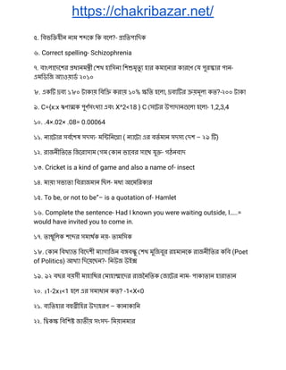 https://chakribazar.net/
৫. িবভি হীন নাম শ েক িক বেল?- ািতপািদক 
৬. Correct spelling- Schizophrenia 
৭. বাংলােদেশর ধানম ী শখ হািসনা িশ মৃতু হার কমােনার কারেণ য পুর ার পান- 
এমিডিজ অ াওয়াড ২০১০ 
৮. এক ব ১৮০ টাকায় িবি করায় ১০% িত হেলা, ব র য়মূল কত?-২০০ টাকা 
৯. C={x:x ঋণা ক পুণসংখ া এবং X^2<18 } C সেটর উপাদান েলা হেলা- 1,2,3,4 
১০. .4×.02× .08= 0.00064 
১১. ন ােটার সবেশষ সদস - মি িনে া ( ন ােটা এর বতমান সদস দশ – ২৯ ) 
১২. রাজনীিতেত িজেরাসাম গম কান ভােবর সােথ যু - গঠনবাদ 
১৩. Cricket is a kind of game and also a name of- insect 
১৪. মায়া সভ তা িবরাজমান িছল- মধ আেমিরকার 
১৫. To be, or not to be”– is a quotation of- Hamlet 
১৬. Complete the sentence- Had I known you were waiting outside, I…..= 
would have invited you to come in. 
১৭. তা ুিলক শে র সমাথক নয়- তামিসক 
১৮. কান িবখ াত িবেদশী ম াগািজন ব ব ু শখ মুিজবুর রহমানেক রাজনীিতর কিব (Poet 
of Politics) আখ া িদেয়েছন?- িনউজ উই  
১৯. ৯২ বছর বয়সী মাহািথর মাহা ােদর রাজৈনিতক জােটর নাম- পাকাতান হারাতান 
২০. ।1-2x।<1 হেল এর সমাধান কত? -1<X<0 
২১. ব িতহার ব ীিহর উদাহরণ – কানাকািন 
২২. ি ক িবিশ জাতীয় সংসদ- িময়ানমার 
 