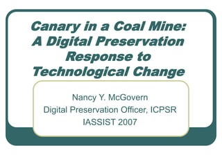 Canary in a Coal Mine:
A Digital Preservation
Response to
Technological Change
Nancy Y. McGovern
Digital Preservation Officer, ICPSR
IASSIST 2007
 