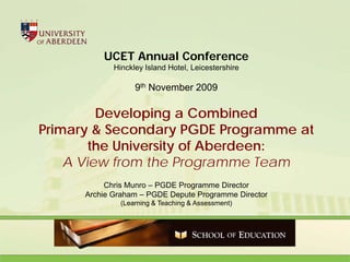 UCET Annual Conference
             Hinckley Island Hotel, Leicestershire

                   9th November 2009

         Developing a Combined
Primary & Secondary PGDE Programme at
        the University of Aberdeen:
    A View from the Programme Team
           Chris Munro – PGDE Programme Director
      Archie Graham – PGDE Depute Programme Director
               (Learning & Teaching & Assessment)
 