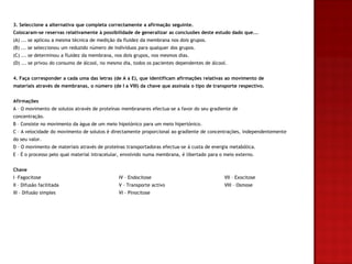 3. Seleccione a alternativa que completa correctamente a afirmação seguinte.
Colocaram-se reservas relativamente à possibilidade de generalizar as conclusões deste estudo dado que...
(A) ... se aplicou a mesma técnica de medição da fluidez da membrana nos dois grupos.
(B) ... se seleccionou um reduzido número de indivíduos para qualquer dos grupos.
(C) ... se determinou a fluidez da membrana, nos dois grupos, nos mesmos dias.
(D) ... se privou do consumo de álcool, no mesmo dia, todos os pacientes dependentes de álcool.


4. Faça corresponder a cada uma das letras (de A a E), que identificam afirmações relativas ao movimento de
materiais através de membranas, o número (de I a VIII) da chave que assinala o tipo de transporte respectivo.


Afirmações
A – O movimento de solutos através de proteínas membranares efectua-se a favor do seu gradiente de
concentração.
B – Consiste no movimento da água de um meio hipotónico para um meio hipertónico.
C – A velocidade do movimento de solutos é directamente proporcional ao gradiente de concentrações, independentemente
do seu valor.
D – O movimento de materiais através de proteínas transportadoras efectua-se à custa de energia metabólica.
E – É o processo pelo qual material intracelular, envolvido numa membrana, é libertado para o meio externo.


Chave
I –Fagocitose                                  IV – Endocitose                               VII – Exocitose
II – Difusão facilitada                        V – Transporte activo                         VIII – Osmose
III – Difusão simples                          VI – Pinocitose
 