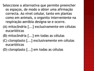 Seleccione a alternativa que permite preencher
  os espaços, de modo a obter uma afirmação
  correcta. Ao nível celular, tanto em plantas
  como em animais, o organito interveniente na
  respiração aeróbia designa-se e ocorre.
(A) mitocôndria [...] exclusivamente em células
  eucarióticas
(B) mitocôndria [...] em todas as células
(C) cloroplasto [...] exclusivamente em células
  eucarióticas
(D) cloroplasto [...] em todas as células
 