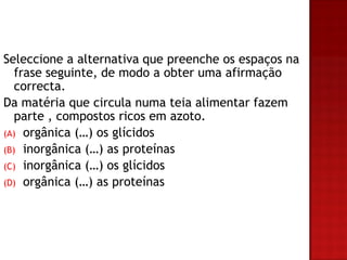 Seleccione a alternativa que preenche os espaços na
   frase seguinte, de modo a obter uma afirmação
   correcta.
Da matéria que circula numa teia alimentar fazem
   parte , compostos ricos em azoto.
(A) orgânica (…) os glícidos
(B) inorgânica (…) as proteínas
(C) inorgânica (…) os glícidos
(D) orgânica (…) as proteínas
 