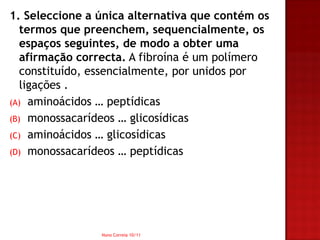 1. Seleccione a única alternativa que contém os
   termos que preenchem, sequencialmente, os
   espaços seguintes, de modo a obter uma
   afirmação correcta. A fibroína é um polímero
   constituído, essencialmente, por unidos por
   ligações .
(A) aminoácidos … peptídicas
(B) monossacarídeos … glicosídicas
(C) aminoácidos … glicosídicas
(D) monossacarídeos … peptídicas




                Nuno Correia 10/11
 