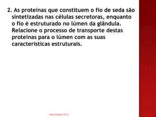 2. As proteínas que constituem o fio de seda são
  sintetizadas nas células secretoras, enquanto
  o fio é estruturado no lúmen da glândula.
  Relacione o processo de transporte destas
  proteínas para o lúmen com as suas
  características estruturais.




               Nuno Correia 10/11
 