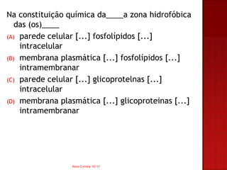Na constituição química da____a zona hidrofóbica
   das (os)____
(A) parede celular [...] fosfolípidos [...]
    intracelular
(B) membrana plasmática [...] fosfolípidos [...]
    intramembranar
(C) parede celular [...] glicoprotelnas [...]
    intracelular
(D) membrana plasmática [...] glicoproteinas [...]
    intramembranar




                 Nuno Correia 10/11
 