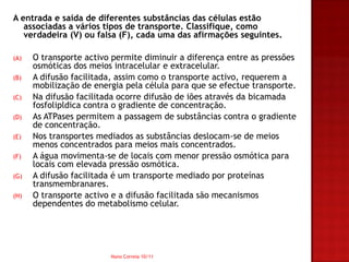 A entrada e saída de diferentes substâncias das células estão
   associadas a vários tipos de transporte. Classifique, como
   verdadeira (V) ou falsa (F), cada uma das afirmações seguintes.

(A)   O transporte activo permite diminuir a diferença entre as pressões
      osmóticas dos meios intracelular e extracelular.
(B)   A difusão facilitada, assim como o transporte activo, requerem a
      mobilização de energia pela célula para que se efectue transporte.
(C)   Na difusão facilitada ocorre difusão de iões através da bicamada
      fosfolipldica contra o gradiente de concentração.
(D)   As ATPases permitem a passagem de substâncias contra o gradiente
      de concentração.
(E)   Nos transportes mediados as substâncias deslocam-se de meios
      menos concentrados para meios mais concentrados.
(F)   A água movimenta-se de locais com menor pressão osmótica para
      locais com elevada pressão osmótica.
(G)   A difusão facilitada é um transporte mediado por proteínas
      transmembranares.
(H)   O transporte activo e a difusão facilitada são mecanismos
      dependentes do metabolismo celular.




                         Nuno Correia 10/11
 