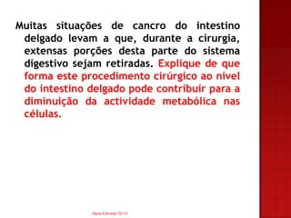 Muitas situações de cancro do intestino
 delgado levam a que, durante a cirurgia,
 extensas porções desta parte do sistema
 digestivo sejam retiradas. Explique de que
 forma este procedimento cirúrgico ao nível
 do intestino delgado pode contribuir para a
 diminuição da actividade metabólica nas
 células.




               Nuno Correia 10/11
 