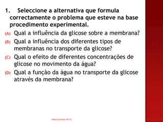 1. Seleccione a alternativa que formula
   correctamente o problema que esteve na base
   procedimento experimental.
(A) Qual a influência da glicose sobre a membrana?
(B) Qual a influência dos diferentes tipos de
    membranas no transporte da glicose?
(C) Qual o efeito de diferentes concentrações de
    glicose no movimento da água?
(D) Qual a função da água no transporte da glicose
    através da membrana?




                 Nuno Correia 10/11
 