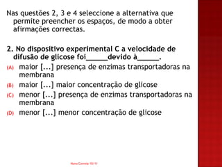 Nas questões 2, 3 e 4 seleccione a alternativa que
 permite preencher os espaços, de modo a obter
 afirmações correctas.

2. No dispositivo experimental C a velocidade de
   difusão de glicose foi_____devido à_____.
(A) maior [...] presença de enzimas transportadoras na
     membrana
(B) maior [...] maior concentração de glicose
(C) menor [...] presença de enzimas transportadoras na
     membrana
(D) menor [...] menor concentração de glicose




                   Nuno Correia 10/11
 