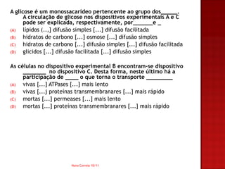 A glicose é um monossacarídeo pertencente ao grupo dos_____.
      A circulação de glicose nos dispositivos experimentais A e C
      pode ser explicada, respectivamente, por______e _
(A)   lípidos (..,] difusão simples [...] difusão facilitada
(B)   hidratos de carbono [...] osmose [...] difusão simples
(C)   hidratos de carbono [...] difusão simples [...] difusão facilitada
(D)   glicidos [...] difusão facilitada [...] difusão simples

As células no dispositivo experimental B encontram-se dispositivo
     _______ no dispositivo C. Desta forma, neste último há a
     participação de ____ o que torna o transporte ________
(A)  vivas [...] ATPases [...] mais lento
(B)  vivas [...j proteínas transmembranares [...] mais rápido
(C)  mortas [...] permeases [...] mais lento
(D)  mortas [...] proteínas transmembranares [...] mais rápido




                         Nuno Correia 10/11
 