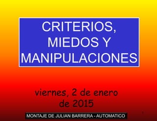 1
CRITERIOS,
MIEDOS Y
MANIPULACIONES
MONTAJE DE JULIAN BARRERA - AUTOMATICO
viernes, 2 de enero
de 2015
 