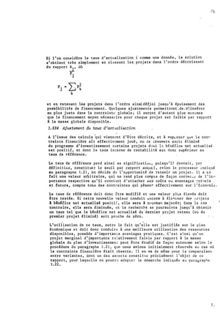 .•
Si 1'on ·considère le taux d'actualisation i comme une donnée, la s·olution
s'obtient·très simplement en classant les..projets dans 1' ordre décroissant
du rapport B., où
. _J_
F.
·J
et en retenant les projets dans l'ordre �insid�f.ini jusqu'à épuisement des
pos'sibilités de financement. Quelques ajustements permettro.nt �de.··s:':irisérer
au pl�s juste dans la contrainte globale; il serçnt d'autant plus m1n1mes
.·fe
. .
que le financement moyen néce.ssaire pour chaque projet est faible par rapport
à la masse globale disponible.
1.234 Ajustement du taux d'actualisation
A 1'issue des calculs
1
qui vienn��t d'être décrits, et à �up�oser qu"! l a con­
trainte financière ait effectivement joué, on ce trouverA. eveil' éliminé
du programme d'investissement certains projets d···ut h b€.néfice net actualisé
est positif, et dont le taux interne de·rentabilitë eoc elene supérieur au
taux de r.éférence.
Le taux de r�f€ience perd ainsi sa significatiùLL, puisqu'il devrait, par
définiticn, constituer le seuil par rapport auquEl, �elon le processus indiqué
au paragraphe 1.21, on décide de l'opportunité de retenir un projet. Il a en
fait une valeur :irbitraire, qui ne ·rend plus coMpte de fsçon carree ..� de 1' ü·,­
port:ance respective qu'il convient d'attacher .:.ux coûts ou avantages :oct•tels
et futurs, compte ttm.u des contraintes qui pèsent- effectivement sur l' écon0rr.ic:.
Le taux de réfêrence doit donc être modifié et une valeur plus élevée doit
être testée. Si cette nouvelle valeur conduit �:ncore à éli""'iner de� t•t':lje t s
l b�nUice net actualid positif, elle sera à nouveau majoré�; dans le clis
contraire, elle sera diminuée, et la recherch� se poursuivra jusqu'à ·obtenir
un taux tel que le b�n�fice net actualisé du dernier projet retenu (ou du
premier projet éliminé) soit proche de zéro.
. .
L'utilisation de ce ·taux, outre le fait qu'elle est justifiée sur le plan
écodomique et doit donc conduire à une meilleure utilisation des res sources
disponibles, possède d'importants avantages pratiques. C'est a�nsi qu' un
projet marginal d'importdnce r·�lativement f aible par rapport à la masse
globale du plan d :invet�tisset:�ent peut être étudié de façon auton1Jme selon 1�
procédure du paragr�phe 1.21, qur. nous avions initialement réservée au cas où
la contrainte finaucière était absente. Il en va de même pour la comparaison
entre variantes, dont un de s aspec t s constit11e précisément l' objet de ce
rapport, pour laqu�lle on pourra adopte� la démarche indiquée aa para&raphe
1.22.
7 .
1.
'
 